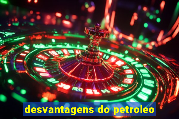 desvantagens do petroleo